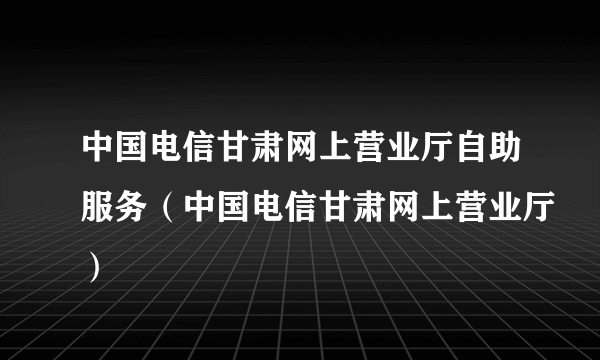 中国电信甘肃网上营业厅自助服务（中国电信甘肃网上营业厅）