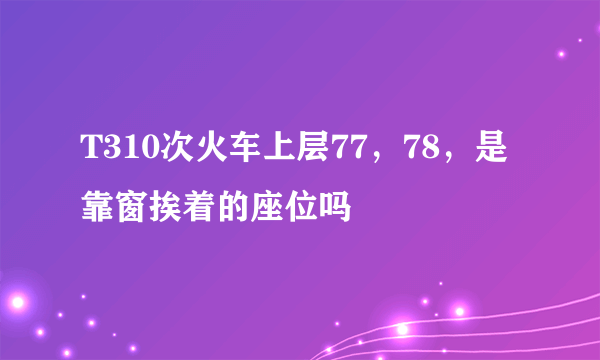 T310次火车上层77，78，是靠窗挨着的座位吗