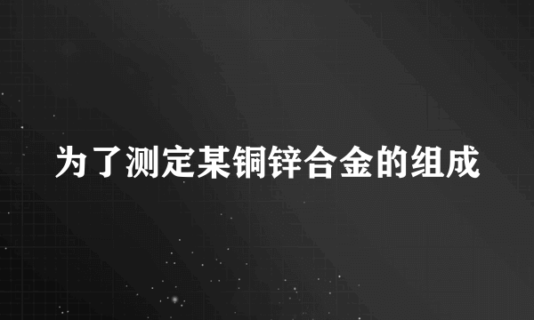 为了测定某铜锌合金的组成