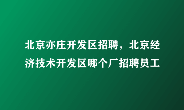 北京亦庄开发区招聘，北京经济技术开发区哪个厂招聘员工