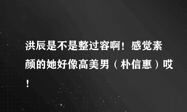 洪辰是不是整过容啊！感觉素颜的她好像高美男（朴信惠）哎！