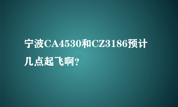 宁波CA4530和CZ3186预计几点起飞啊？