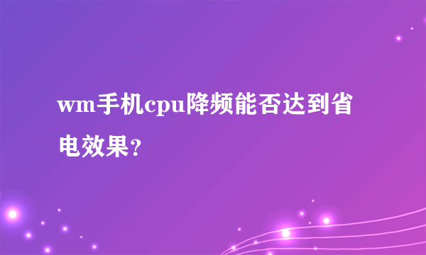 wm手机cpu降频能否达到省电效果？