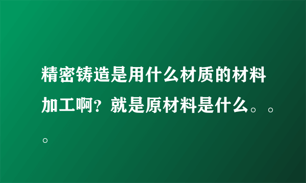 精密铸造是用什么材质的材料加工啊？就是原材料是什么。。。