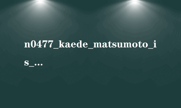 n0477_kaede_matsumoto_is_n.XviD高清完整版下载地址有么？跪谢