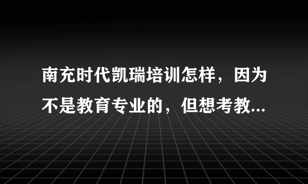 南充时代凯瑞培训怎样，因为不是教育专业的，但想考教师资格证，不知道这个培训怎样啊?请了解的朋友说一下