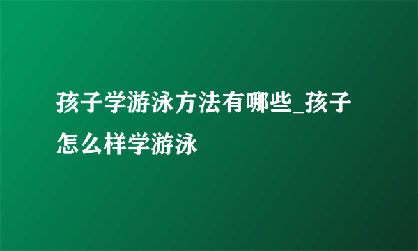 孩子学游泳方法有哪些_孩子怎么样学游泳