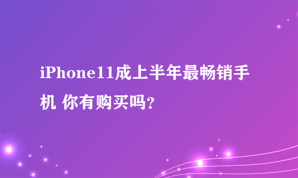 iPhone11成上半年最畅销手机 你有购买吗？