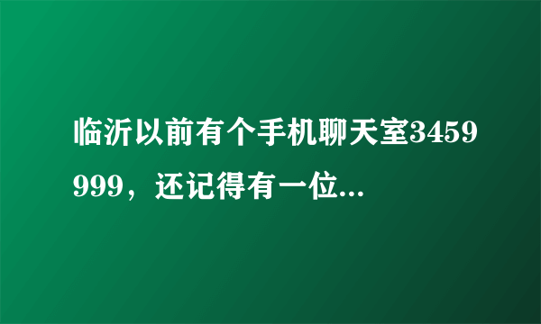 临沂以前有个手机聊天室3459999，还记得有一位很聊的来的女孩子，当时说叫，紫萱。希望看到了回复一下。