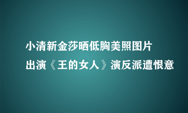 小清新金莎晒低胸美照图片 出演《王的女人》演反派遭恨意