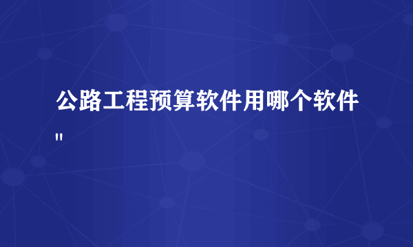 公路工程预算软件用哪个软件