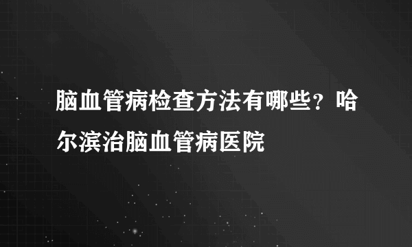 脑血管病检查方法有哪些？哈尔滨治脑血管病医院