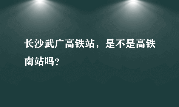 长沙武广高铁站，是不是高铁南站吗？