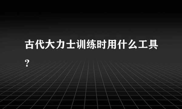 古代大力士训练时用什么工具？