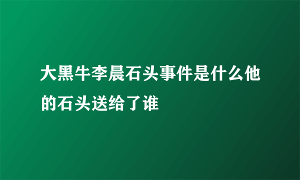 大黑牛李晨石头事件是什么他的石头送给了谁