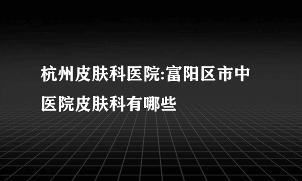 杭州皮肤科医院:富阳区市中医院皮肤科有哪些