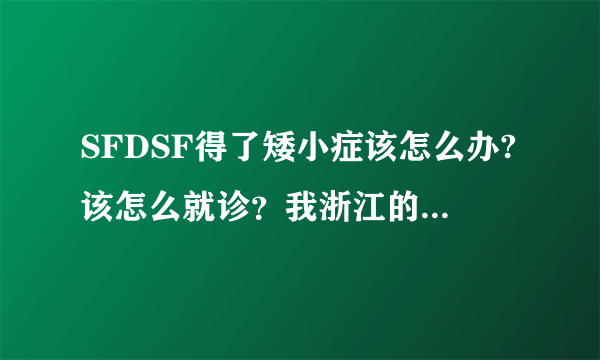 SFDSF得了矮小症该怎么办?该怎么就诊？我浙江的，这里有专业的医院吗？