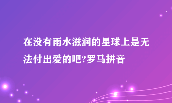 在没有雨水滋润的星球上是无法付出爱的吧?罗马拼音