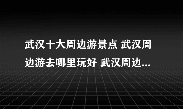 武汉十大周边游景点 武汉周边游去哪里玩好 武汉周边游推荐景点