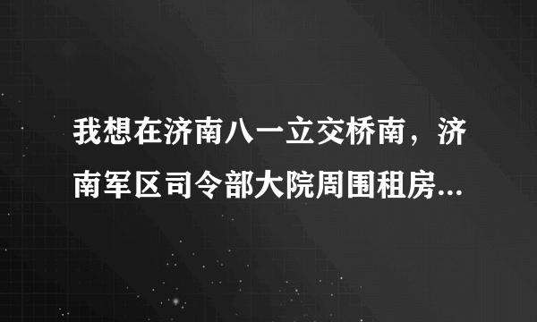 我想在济南八一立交桥南，济南军区司令部大院周围租房，离单位很近上班很方便。营房也可以。