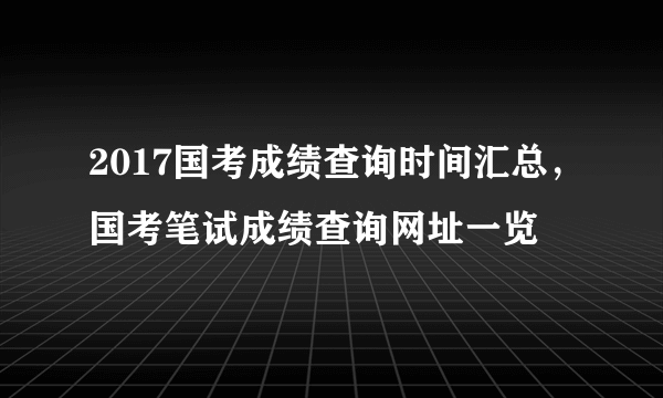 2017国考成绩查询时间汇总，国考笔试成绩查询网址一览