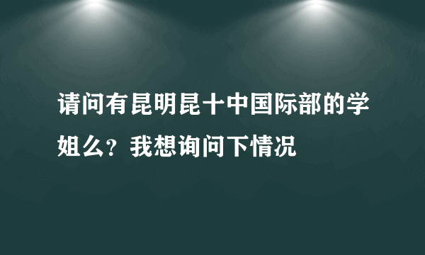 请问有昆明昆十中国际部的学姐么？我想询问下情况