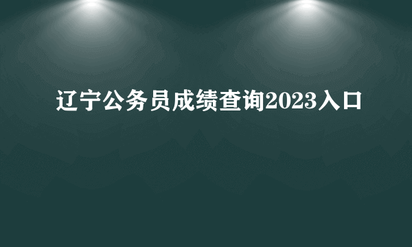 辽宁公务员成绩查询2023入口