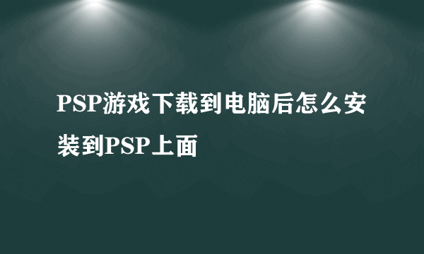 PSP游戏下载到电脑后怎么安装到PSP上面