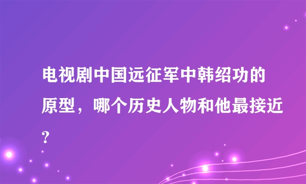 电视剧中国远征军中韩绍功的原型，哪个历史人物和他最接近？