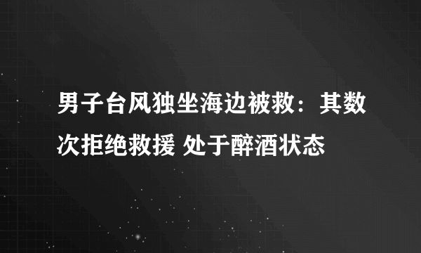 男子台风独坐海边被救：其数次拒绝救援 处于醉酒状态