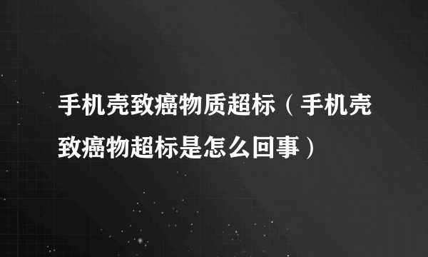 手机壳致癌物质超标（手机壳致癌物超标是怎么回事）