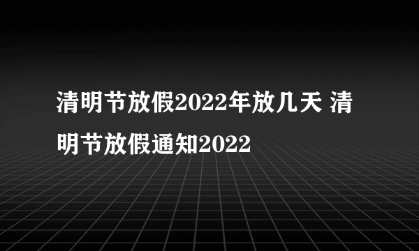 清明节放假2022年放几天 清明节放假通知2022