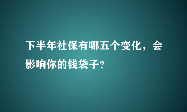 下半年社保有哪五个变化，会影响你的钱袋子？