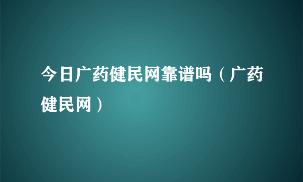 今日广药健民网靠谱吗（广药健民网）