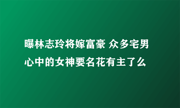 曝林志玲将嫁富豪 众多宅男心中的女神要名花有主了么