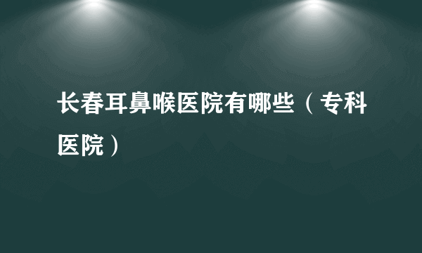 长春耳鼻喉医院有哪些（专科医院）