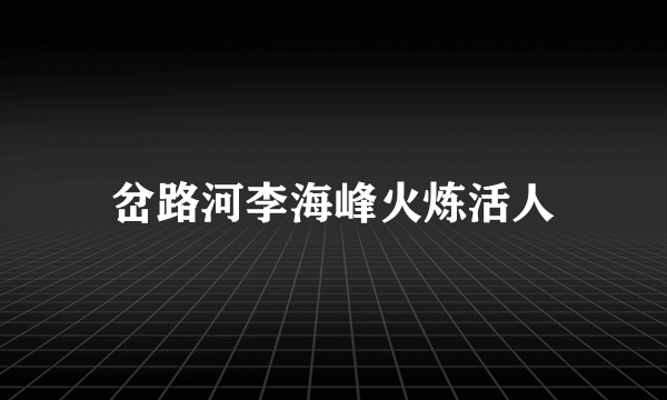 岔路河李海峰火炼活人