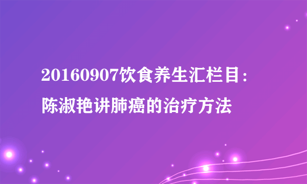 20160907饮食养生汇栏目：陈淑艳讲肺癌的治疗方法