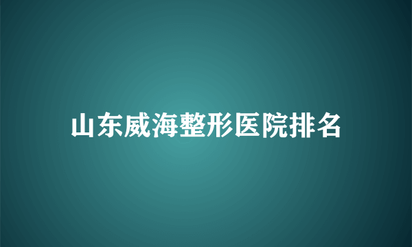 山东威海整形医院排名