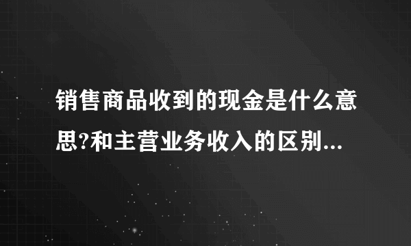 销售商品收到的现金是什么意思?和主营业务收入的区别是什么?谢谢？