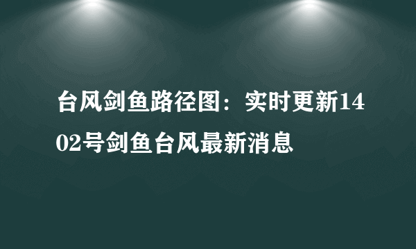 台风剑鱼路径图：实时更新1402号剑鱼台风最新消息