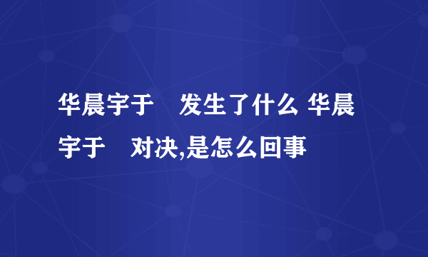 华晨宇于湉发生了什么 华晨宇于湉对决,是怎么回事