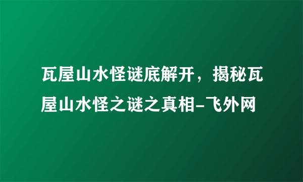 瓦屋山水怪谜底解开，揭秘瓦屋山水怪之谜之真相-飞外网