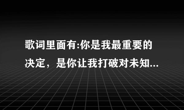 歌词里面有:你是我最重要的决定，是你让我打破对未知的恐惧？这首歌叫什么名字？