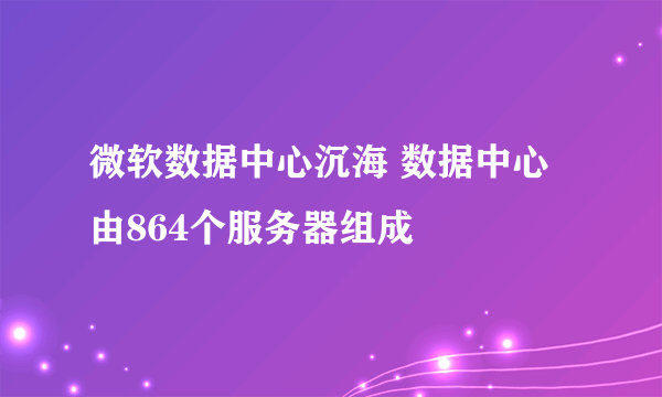 微软数据中心沉海 数据中心由864个服务器组成