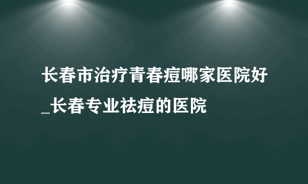 长春市治疗青春痘哪家医院好_长春专业祛痘的医院