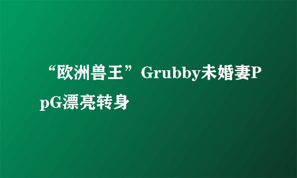 “欧洲兽王”Grubby未婚妻PpG漂亮转身