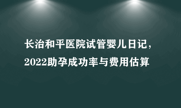 长治和平医院试管婴儿日记，2022助孕成功率与费用估算