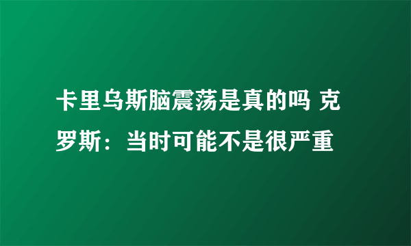 卡里乌斯脑震荡是真的吗 克罗斯：当时可能不是很严重