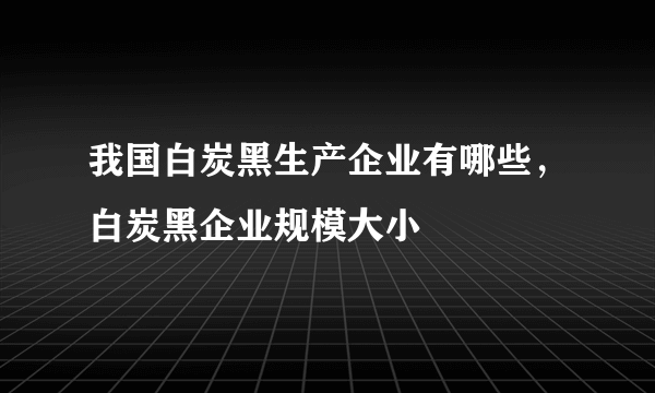 我国白炭黑生产企业有哪些，白炭黑企业规模大小